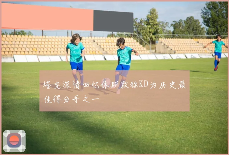 塔克深情回忆休斯敦称KD为历史最佳得分手之一