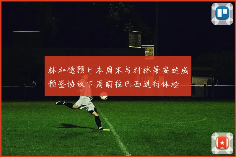 林加德预计本周末与科林蒂安达成预签协议下周前往巴西进行体检
