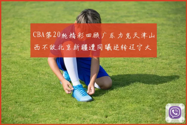 CBA第20轮精彩回顾广东力克天津山西不敌北京新疆遭同曦逆转辽宁大胜四川