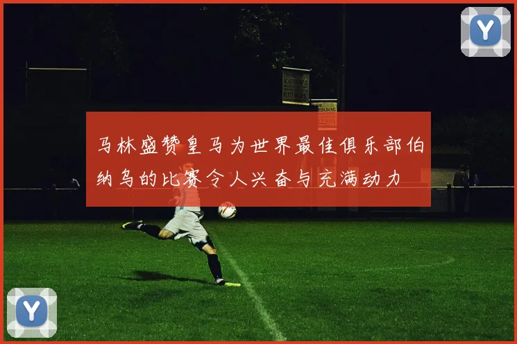 马林盛赞皇马为世界最佳俱乐部伯纳乌的比赛令人兴奋与充满动力