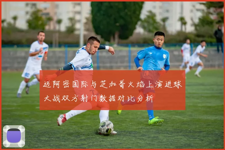 迈阿密国际与芝加哥火焰上演进球大战双方射门数据对比分析