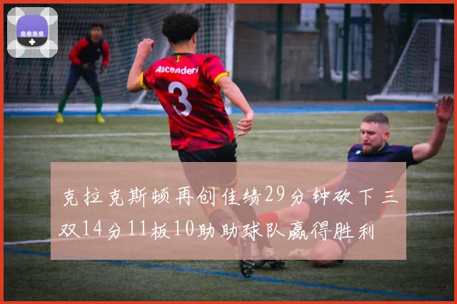 克拉克斯顿再创佳绩29分钟砍下三双14分11板10助助球队赢得胜利