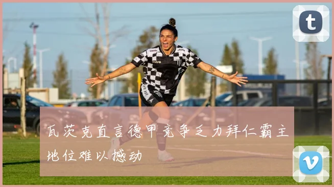 瓦茨克直言德甲竞争乏力拜仁霸主地位难以撼动