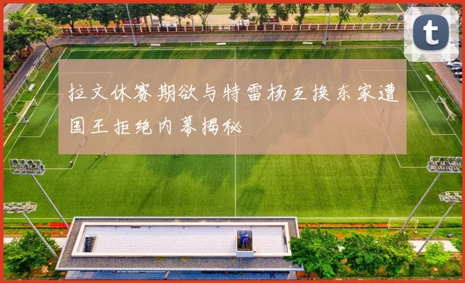 拉文休赛期欲与特雷杨互换东家遭国王拒绝内幕揭秘