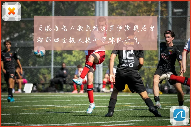 马威与老六激烈对决罗伊斯奥尼尔称那回合极大提升了球队士气