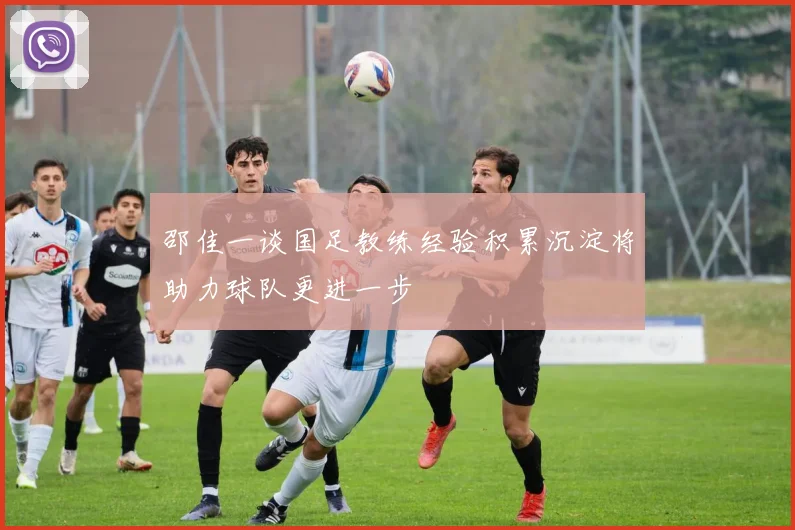 邵佳一谈国足教练经验积累沉淀将助力球队更进一步