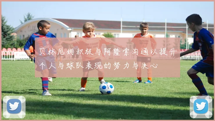 贝林厄姆积极与阿隆索沟通以提升个人与球队表现的努力与决心