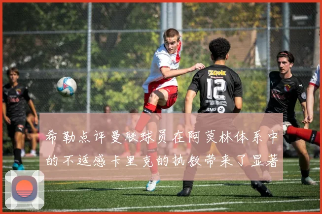 希勒点评曼联球员在阿莫林体系中的不适感卡里克的执教带来了显著变化