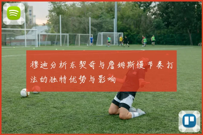 穆迪分析东契奇与詹姆斯慢节奏打法的独特优势与影响