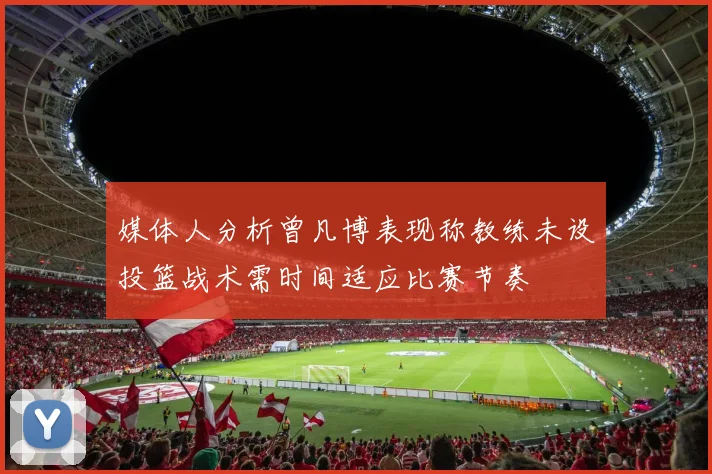 媒体人分析曾凡博表现称教练未设投篮战术需时间适应比赛节奏