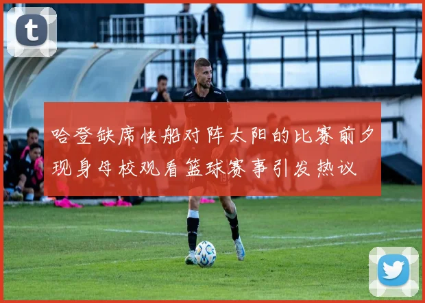 哈登缺席快船对阵太阳的比赛前夕现身母校观看篮球赛事引发热议