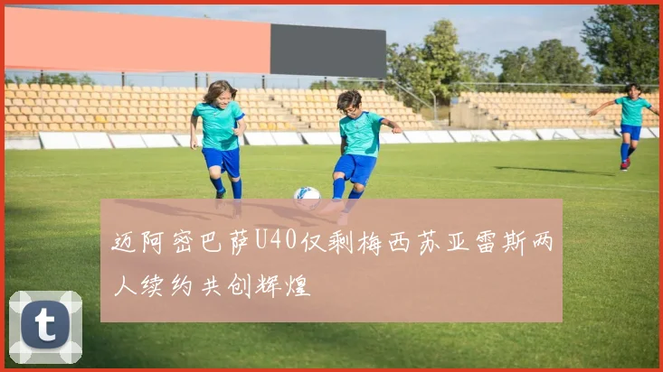 迈阿密巴萨U40仅剩梅西苏亚雷斯两人续约共创辉煌