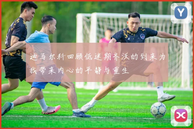 迪马尔科回顾低迷期齐沃的到来为我带来内心的平静与重生