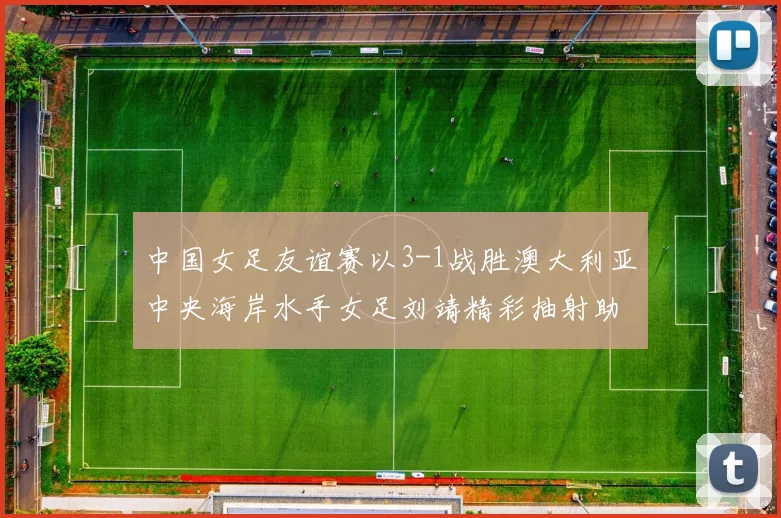 中国女足友谊赛以3-1战胜澳大利亚中央海岸水手女足刘靖精彩抽射助球队取胜