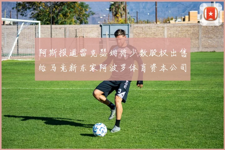 阿斯报道雷克瑟姆将少数股权出售给马竞新东家阿波罗体育资本公司