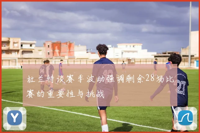 杜兰特谈赛季波动强调剩余28场比赛的重要性与挑战
