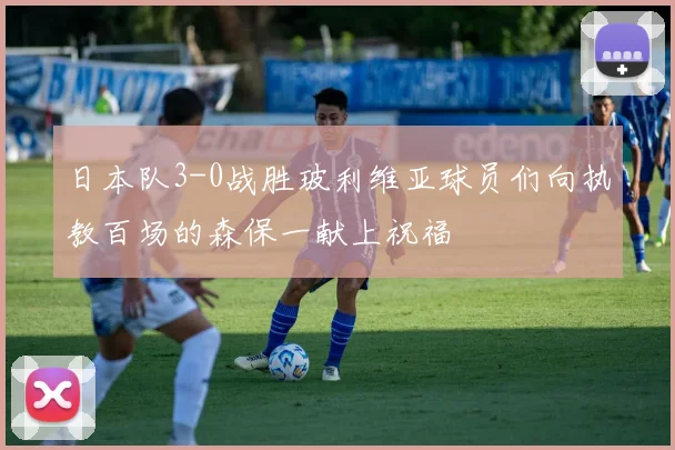 日本队3-0战胜玻利维亚球员们向执教百场的森保一献上祝福