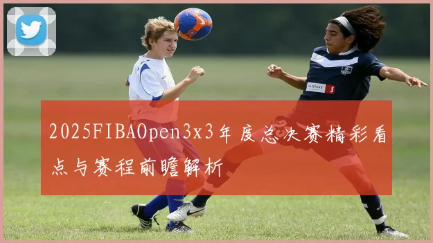 2025FIBAOpen3x3年度总决赛精彩看点与赛程前瞻解析