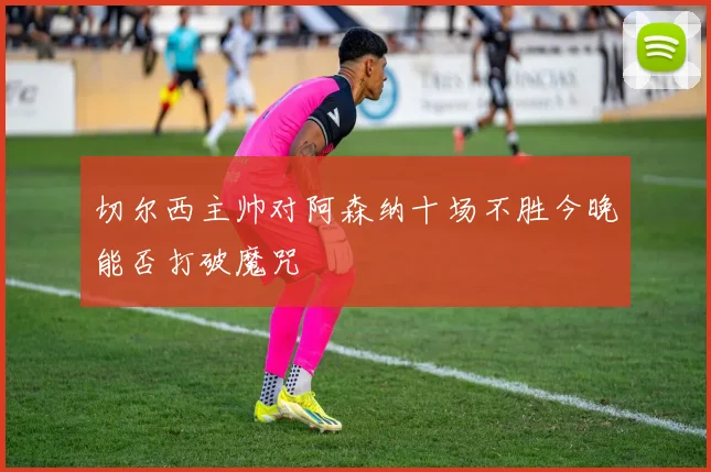 切尔西主帅对阿森纳十场不胜今晚能否打破魔咒