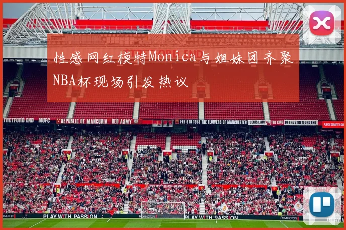 性感网红模特Monica与姐妹团齐聚NBA杯现场引发热议