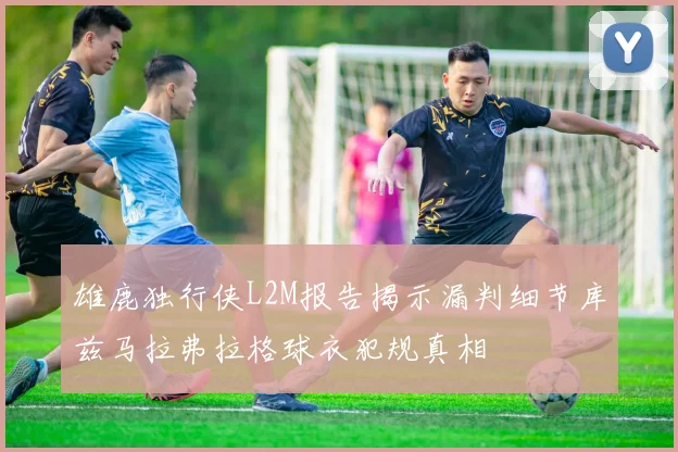 雄鹿独行侠L2M报告揭示漏判细节库兹马拉弗拉格球衣犯规真相