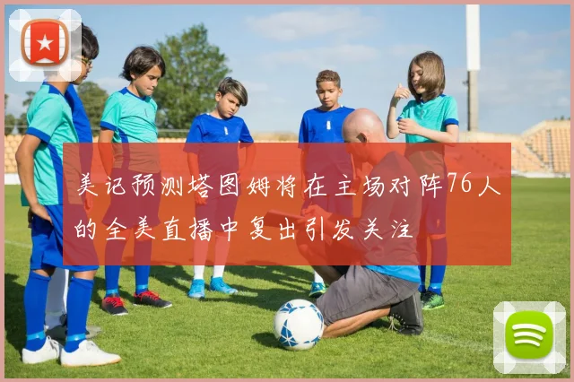 美记预测塔图姆将在主场对阵76人的全美直播中复出引发关注