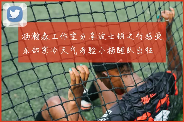 杨瀚森工作室分享波士顿之行感受东部寒冷天气考验小杨随队出征