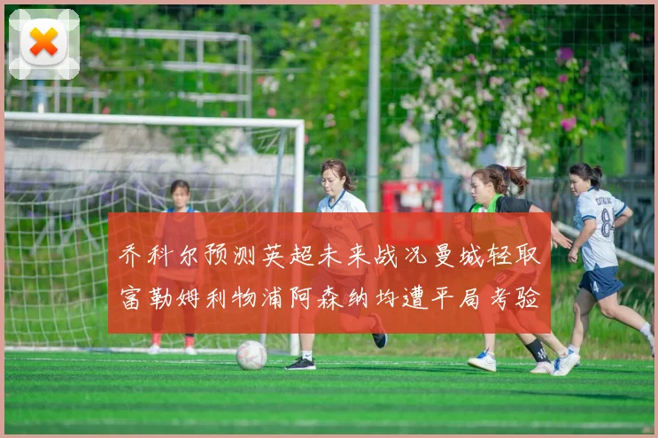 乔科尔预测英超未来战况曼城轻取富勒姆利物浦阿森纳均遭平局考验