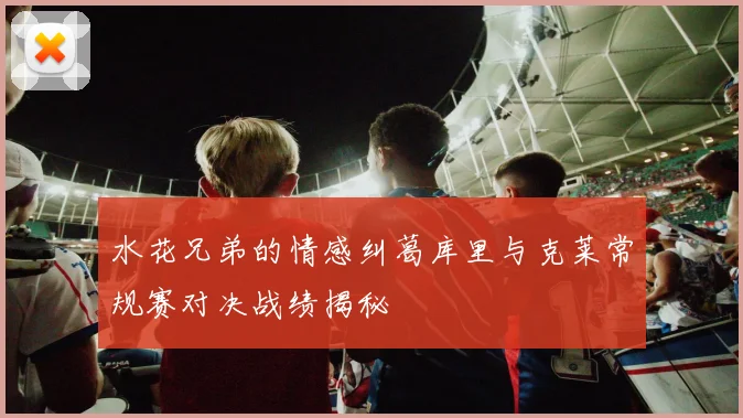 水花兄弟的情感纠葛库里与克莱常规赛对决战绩揭秘