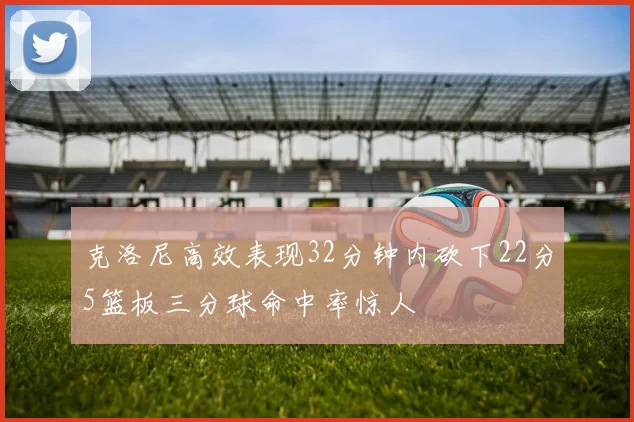 克洛尼高效表现32分钟内砍下22分5篮板三分球命中率惊人