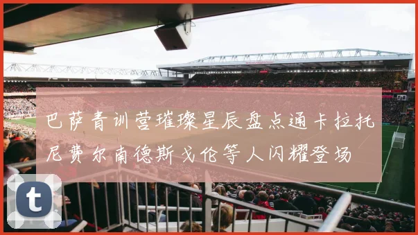 巴萨青训营璀璨星辰盘点通卡拉托尼费尔南德斯戈伦等人闪耀登场