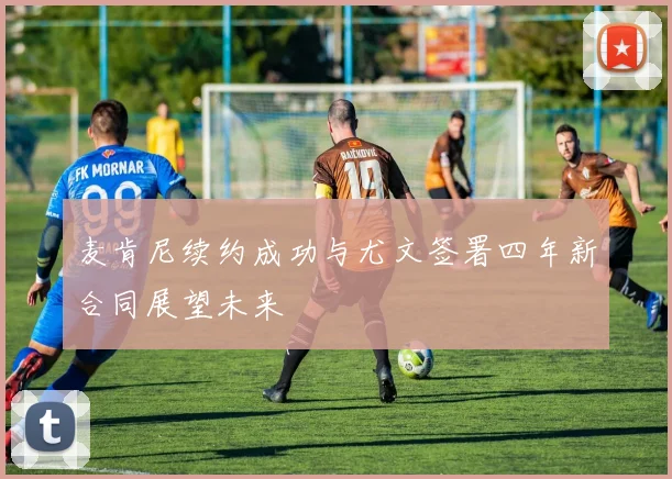 麦肯尼续约成功与尤文签署四年新合同展望未来