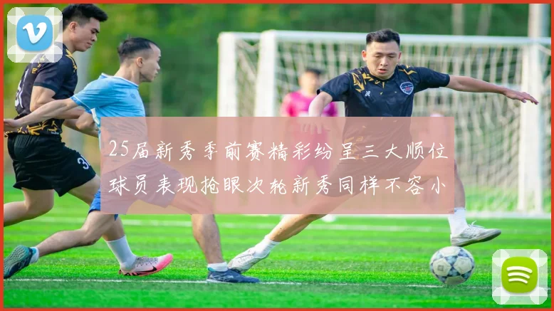 25届新秀季前赛精彩纷呈三大顺位球员表现抢眼次轮新秀同样不容小觑
