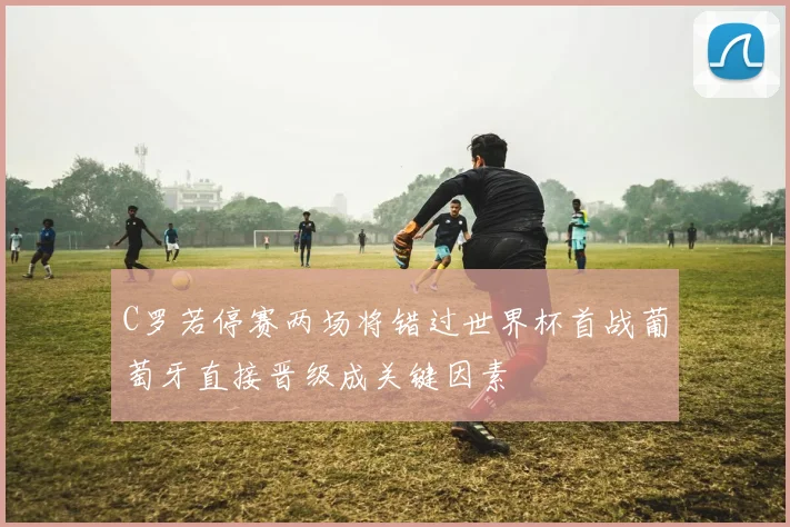 C罗若停赛两场将错过世界杯首战葡萄牙直接晋级成关键因素