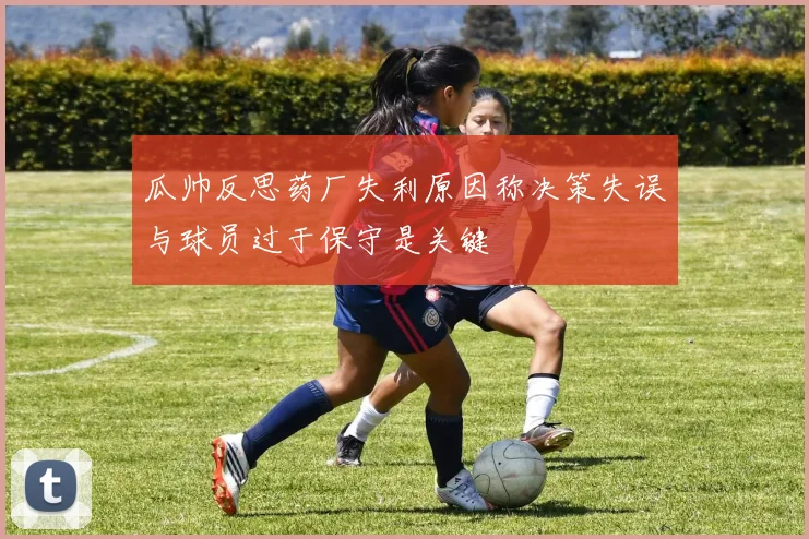 瓜帅反思药厂失利原因称决策失误与球员过于保守是关键