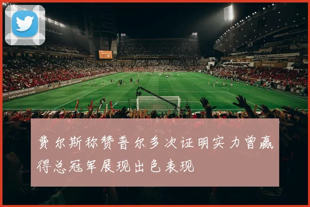 费尔斯称赞普尔多次证明实力曾赢得总冠军展现出色表现