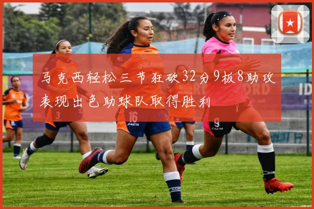 马克西轻松三节狂砍32分9板8助攻表现出色助球队取得胜利
