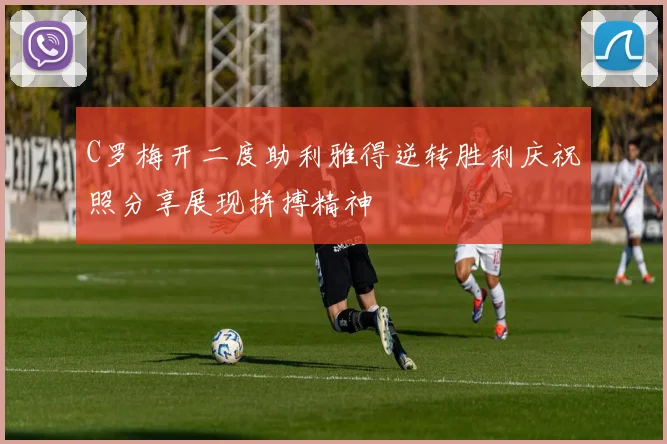C罗梅开二度助利雅得逆转胜利庆祝照分享展现拼搏精神
