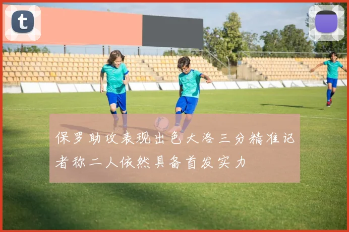保罗助攻表现出色大洛三分精准记者称二人依然具备首发实力