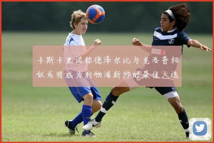 卡斯卡里诺称德泽尔比与克洛普相似或将成为利物浦新帅的最佳人选