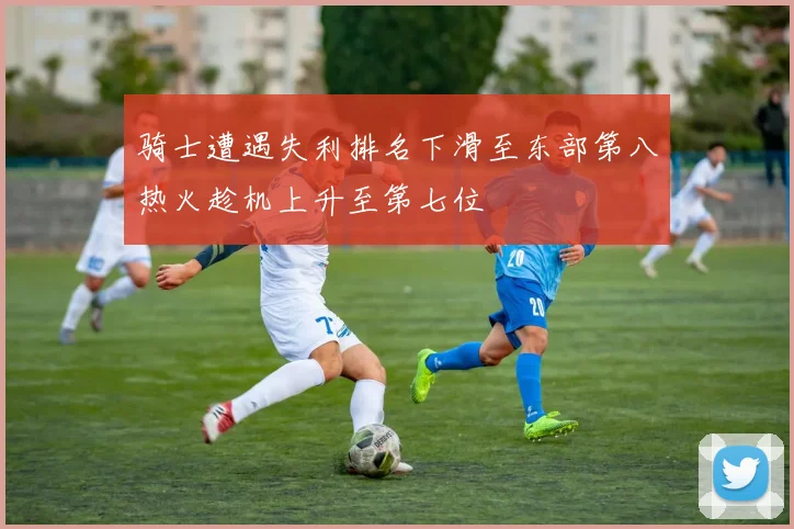 骑士遭遇失利排名下滑至东部第八热火趁机上升至第七位