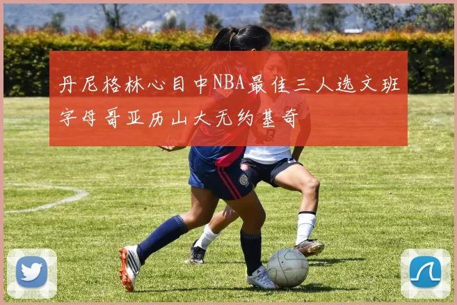 丹尼格林心目中NBA最佳三人选文班字母哥亚历山大无约基奇