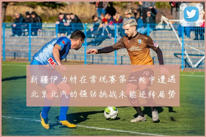 新疆伊力特在常规赛第二轮中遭遇北京北汽的强劲挑战未能逆转局势