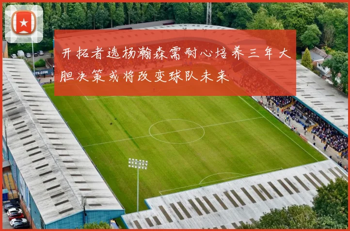 开拓者选杨瀚森需耐心培养三年大胆决策或将改变球队未来