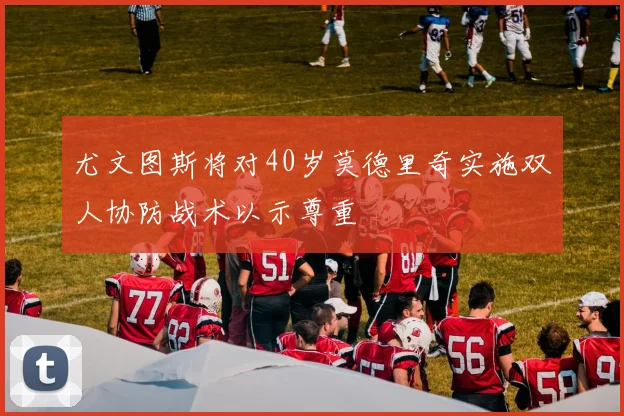 尤文图斯将对40岁莫德里奇实施双人协防战术以示尊重