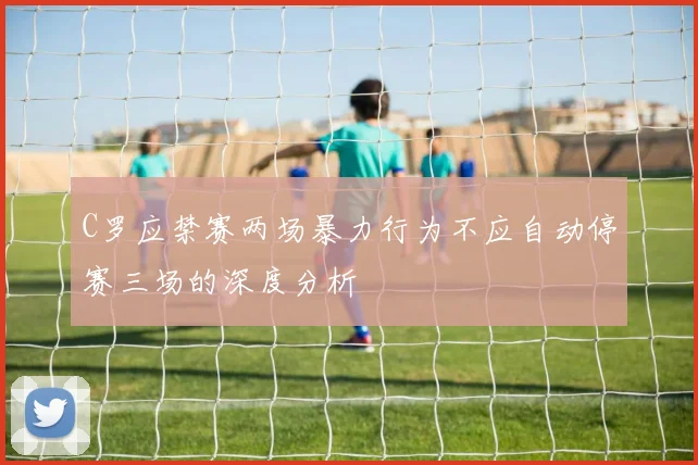 C罗应禁赛两场暴力行为不应自动停赛三场的深度分析
